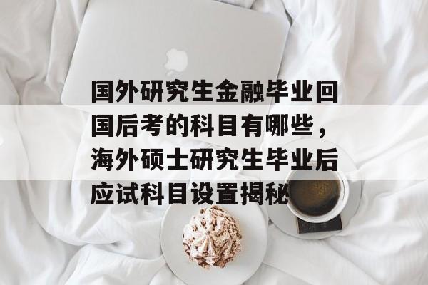国外研究生金融毕业回国后考的科目有哪些,海外硕士研究生毕业后应试科目设置揭秘 国外研究生金融毕业回国后考的科目有哪些,海外硕士研究生毕业后应试科目设置揭秘