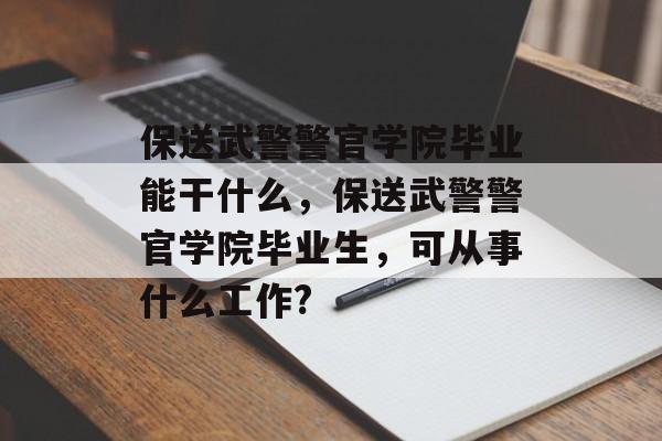 保送武警警官学院毕业能干什么,保送武警警官学院毕业生,可从事什么工作? 保送武警警官学院毕业能干什么,保送武警警官学院毕业生,可从事什么工作?