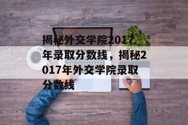 揭秘外交学院2017年录取分数线，揭秘2017年外交学院录取分数线
