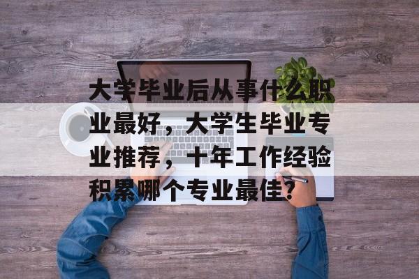 大学毕业后从事什么职业最好,大学生毕业专业推荐,十年工作经验积累哪个专业最佳? 大学毕业后从事什么职业最好,大学生毕业专业推荐,十年工作经验积累哪个专业最佳?