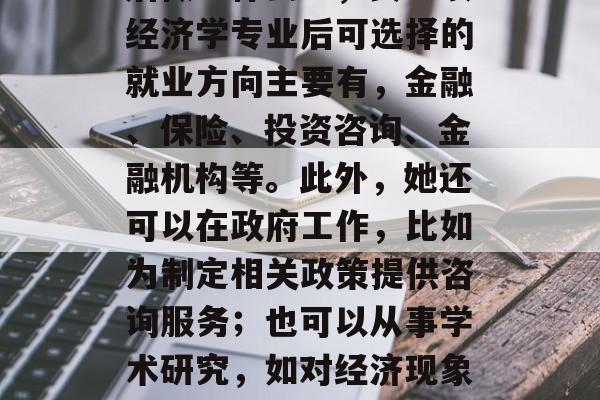 女生读经济学专业毕业后做些什么?,女生读经济学专业后可选择的就业方向主要有,金融、保险、投资咨询、金融机构等。此外,她还可以在政府工作,比如为制定相关政策提供咨询服务;也可以从事学术研究,如对经济现象进行深入的研究和分析。 女生读经济学专业毕业后做些什么?,女生读经济学专业后可选择的就业方向主要有,金融、保险、投资咨询、金融机构等。此外,她还可以在政府工作,比如为制定相关政策提供咨询服务;也可以从事学术研究,如对经济现象进行深入的研究和分析。