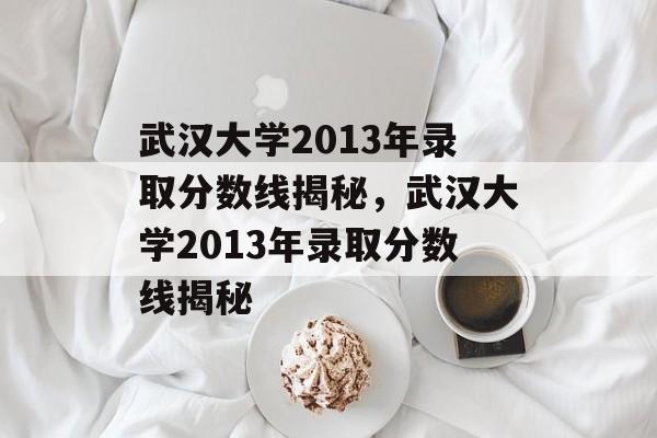 武汉大学2013年录取分数线揭秘，武汉大学2013年录取分数线揭秘
