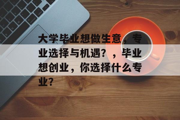 大学毕业想做生意，专业选择与机遇？，毕业想创业，你选择什么专业？