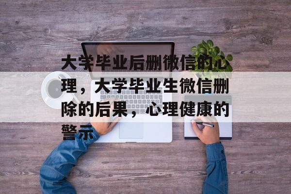 大学毕业后删微信的心理,大学毕业生微信删除的后果,心理健康的警示 大学毕业后删微信的心理,大学毕业生微信删除的后果,心理健康的警示