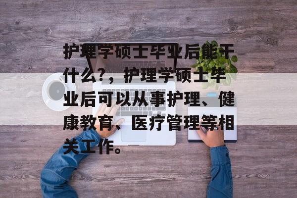 护理学硕士毕业后能干什么?,护理学硕士毕业后可以从事护理、健康教育、医疗管理等相关工作。 护理学硕士毕业后能干什么?,护理学硕士毕业后可以从事护理、健康教育、医疗管理等相关工作。