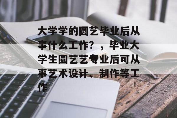 大学学的圆艺毕业后从事什么工作?,毕业大学生圆艺艺专业后可从事艺术设计、制作等工作 大学学的圆艺毕业后从事什么工作?,毕业大学生圆艺艺专业后可从事艺术设计、制作等工作