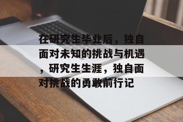 在研究生毕业后,独自面对未知的挑战与机遇,研究生生涯,独自面对挑战的勇敢前行记 在研究生毕业后,独自面对未知的挑战与机遇,研究生生涯,独自面对挑战的勇敢前行记