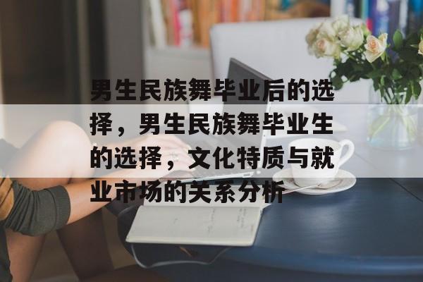男生民族舞毕业后的选择，男生民族舞毕业生的选择，文化特质与就业市场的关系分析