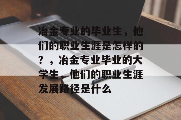 冶金专业的毕业生,他们的职业生涯是怎样的?,冶金专业毕业的大学生,他们的职业生涯发展路径是什么 冶金专业的毕业生,他们的职业生涯是怎样的?,冶金专业毕业的大学生,他们的职业生涯发展路径是什么