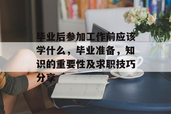 毕业后参加工作前应该学什么,毕业准备,知识的重要性及求职技巧分享 毕业后参加工作前应该学什么,毕业准备,知识的重要性及求职技巧分享