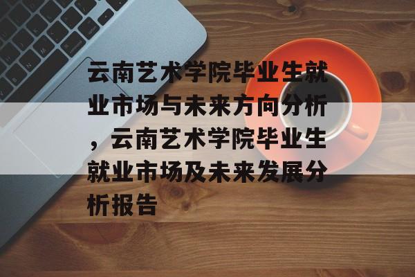 云南艺术学院毕业生就业市场与未来方向分析，云南艺术学院毕业生就业市场及未来发展分析报告