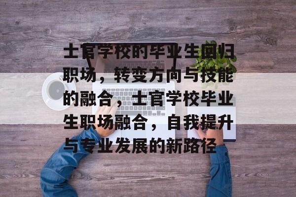 士官学校的毕业生回归职场，转变方向与技能的融合，士官学校毕业生职场融合，自我提升与专业发展的新路径