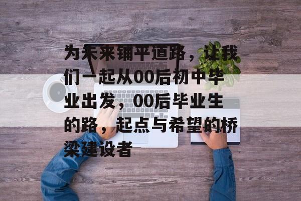 为未来铺平道路,让我们一起从00后初中毕业出发,00后毕业生的路,起点与希望的桥梁建设者 为未来铺平道路,让我们一起从00后初中毕业出发,00后毕业生的路,起点与希望的桥梁建设者