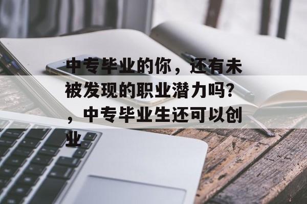 中专毕业的你，还有未被发现的职业潜力吗？，中专毕业生还可以创业