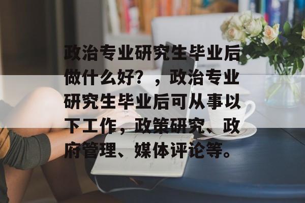 政治专业研究生毕业后做什么好？，政治专业研究生毕业后可从事以下工作，政策研究、政府管理、媒体评论等。