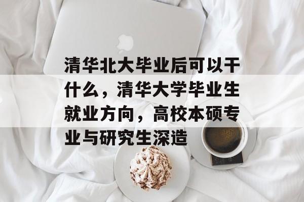 清华北大毕业后可以干什么，清华大学毕业生就业方向，高校本硕专业与研究生深造