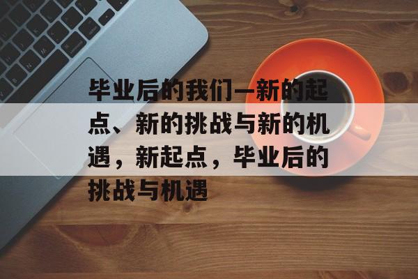 毕业后的我们—新的起点、新的挑战与新的机遇,新起点,毕业后的挑战与机遇 毕业后的我们—新的起点、新的挑战与新的机遇,新起点,毕业后的挑战与机遇