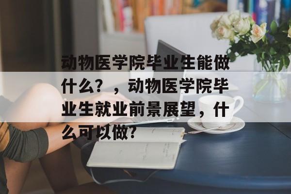 动物医学院毕业生能做什么？，动物医学院毕业生就业前景展望，什么可以做?