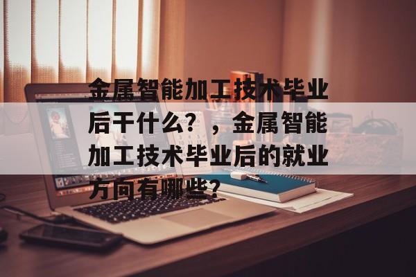 金属智能加工技术毕业后干什么？，金属智能加工技术毕业后的就业方向有哪些？