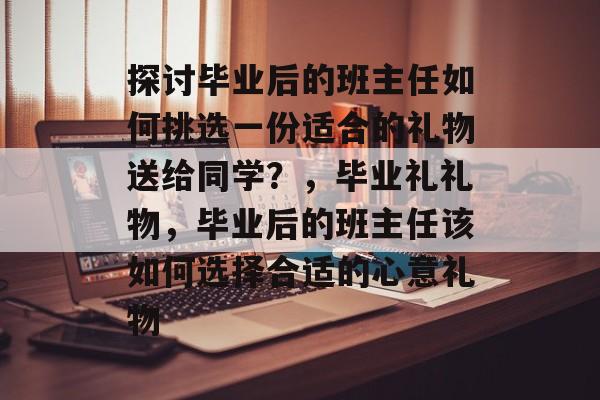 探讨毕业后的班主任如何挑选一份适合的礼物送给同学？，毕业礼礼物，毕业后的班主任该如何选择合适的心意礼物