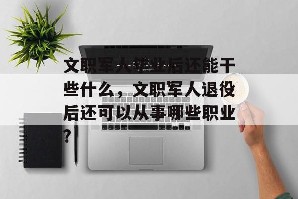 文职军人毕业后还能干些什么，文职军人退役后还可以从事哪些职业?