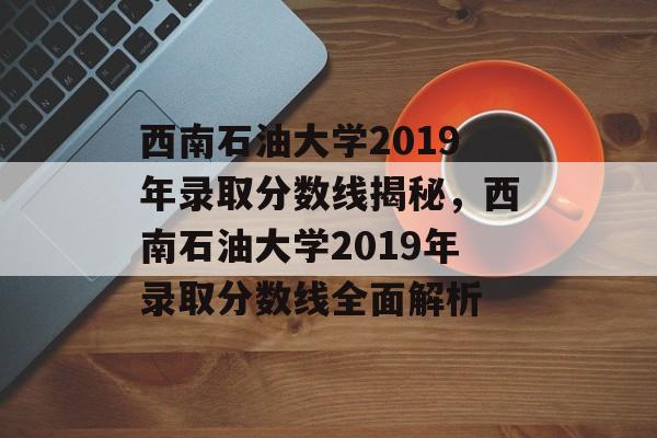 西南石油大学2019年录取分数线揭秘,西南石油大学2019年录取分数线全面解析 西南石油大学2019年录取分数线揭秘,西南石油大学2019年录取分数线全面解析