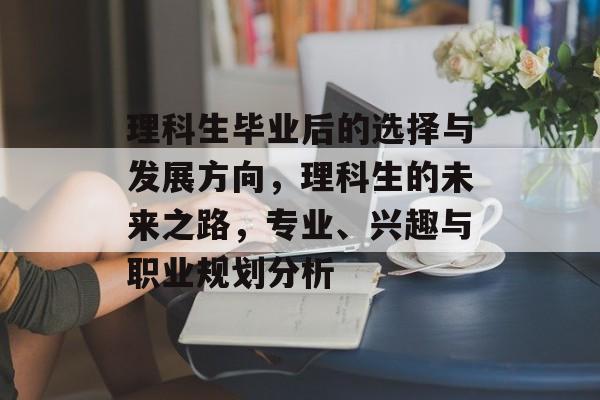 理科生毕业后的选择与发展方向，理科生的未来之路，专业、兴趣与职业规划分析
