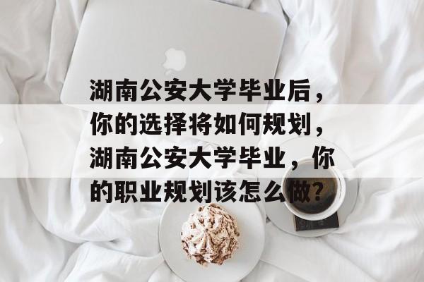 湖南公安大学毕业后，你的选择将如何规划，湖南公安大学毕业，你的职业规划该怎么做？