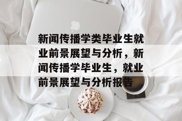 新闻传播学类毕业生就业前景展望与分析，新闻传播学毕业生，就业前景展望与分析报告