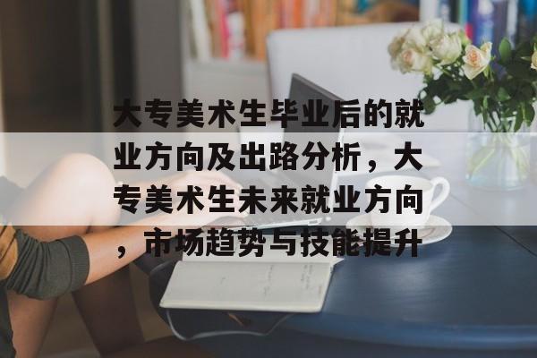 大专美术生毕业后的就业方向及出路分析,大专美术生未来就业方向,市场趋势与技能提升 大专美术生毕业后的就业方向及出路分析,大专美术生未来就业方向,市场趋势与技能提升