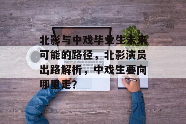 北影与中戏毕业生未来可能的路径，北影演员出路解析，中戏生要向哪里走？