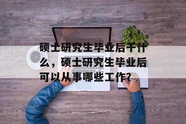 硕士研究生毕业后干什么，硕士研究生毕业后可以从事哪些工作？
