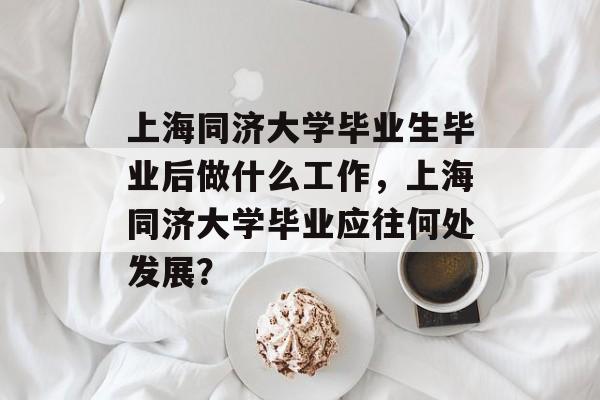 上海同济大学毕业生毕业后做什么工作,上海同济大学毕业应往何处发展? 上海同济大学毕业生毕业后做什么工作,上海同济大学毕业应往何处发展?