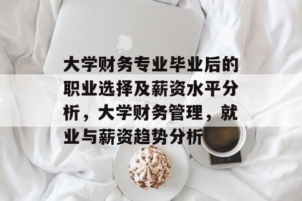 大学财务专业毕业后的职业选择及薪资水平分析,大学财务管理,就业与薪资趋势分析 大学财务专业毕业后的职业选择及薪资水平分析,大学财务管理,就业与薪资趋势分析