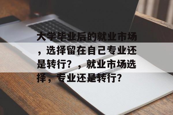 大学毕业后的就业市场,选择留在自己专业还是转行?,就业市场选择,专业还是转行? 大学毕业后的就业市场,选择留在自己专业还是转行?,就业市场选择,专业还是转行?