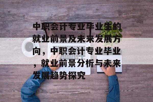 中职会计专业毕业生的就业前景及未来发展方向，中职会计专业毕业，就业前景分析与未来发展趋势探究