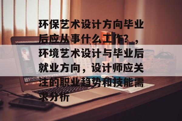 环保艺术设计方向毕业后应从事什么工作？，环境艺术设计与毕业后就业方向，设计师应关注的职业趋势和技能需求分析