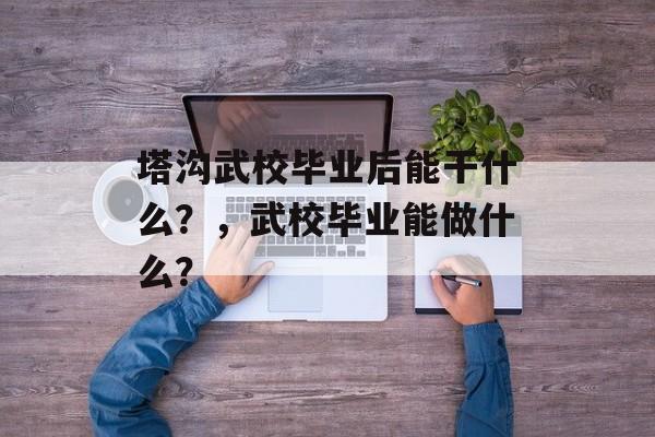 塔沟武校毕业后能干什么?,武校毕业能做什么? 塔沟武校毕业后能干什么?,武校毕业能做什么?