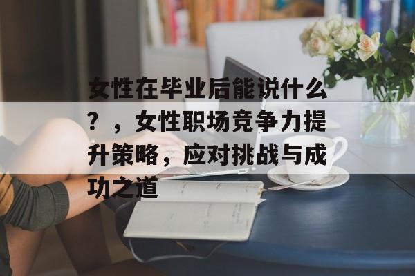 女性在毕业后能说什么?,女性职场竞争力提升策略,应对挑战与成功之道 女性在毕业后能说什么?,女性职场竞争力提升策略,应对挑战与成功之道