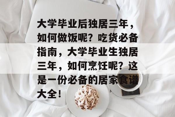 大学毕业后独居三年，如何做饭呢？吃货必备指南，大学毕业生独居三年，如何烹饪呢？这是一份必备的居家食谱大全！