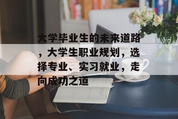 大学毕业生的未来道路,大学生职业规划,选择专业、实习就业,走向成功之道 大学毕业生的未来道路,大学生职业规划,选择专业、实习就业,走向成功之道