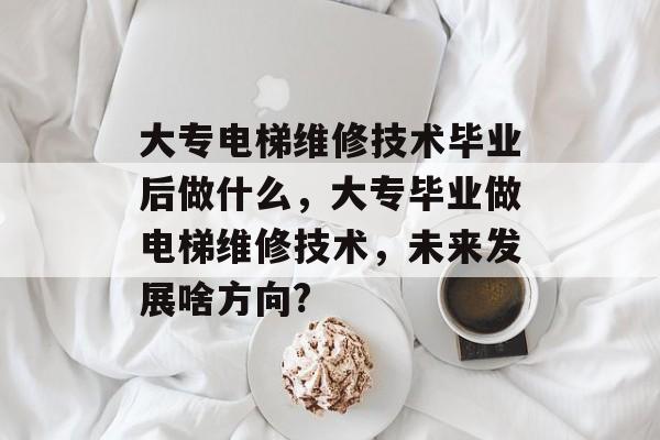 大专电梯维修技术毕业后做什么,大专毕业做电梯维修技术,未来发展啥方向? 大专电梯维修技术毕业后做什么,大专毕业做电梯维修技术,未来发展啥方向?