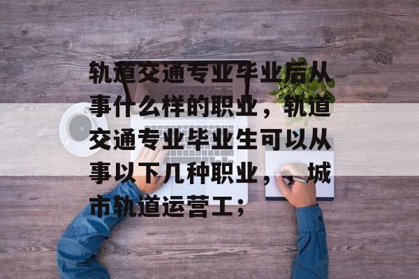 轨道交通专业毕业后从事什么样的职业，轨道交通专业毕业生可以从事以下几种职业，，城市轨道运营工；