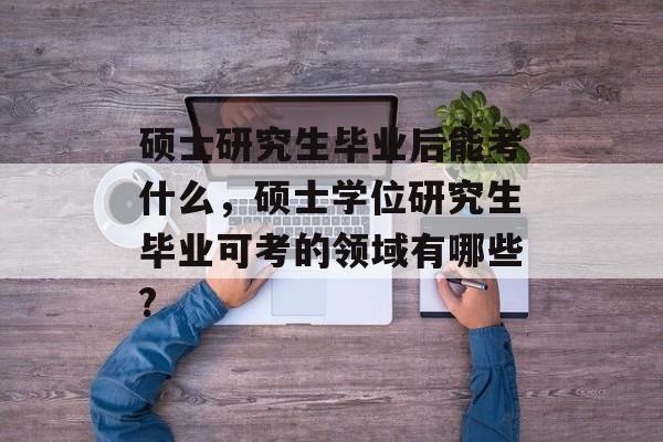 硕士研究生毕业后能考什么,硕士学位研究生毕业可考的领域有哪些? 硕士研究生毕业后能考什么,硕士学位研究生毕业可考的领域有哪些?
