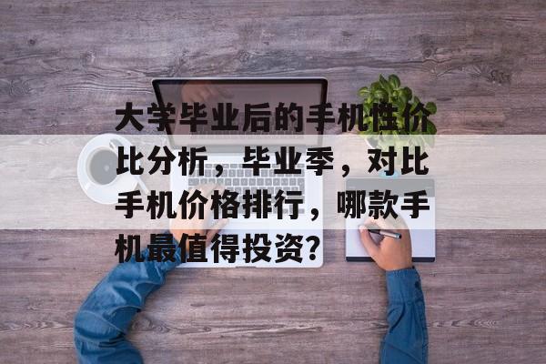 大学毕业后的手机性价比分析，毕业季，对比手机价格排行，哪款手机最值得投资？