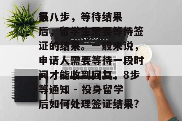 第八步,等待结果
最后,留学生需要等待签证的结果。一般来说,申请人需要等待一段时间才能收到回复,8步等通知 - 投身留学后如何处理签证结果? 第八步,等待结果
最后,留学生需要等待签证的结果。一般来说,申请人需要等待一段时间才能收到回复,8步等通知 - 投身留学后如何处理签证结果?
