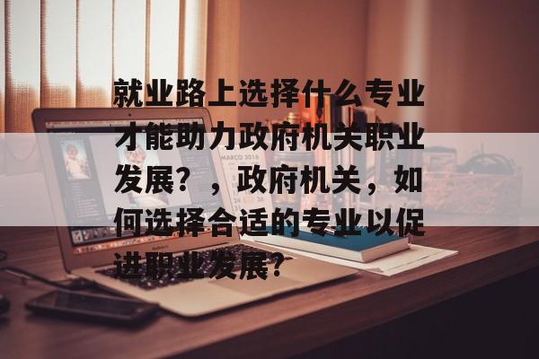 就业路上选择什么专业才能助力政府机关职业发展?,政府机关,如何选择合适的专业以促进职业发展? 就业路上选择什么专业才能助力政府机关职业发展?,政府机关,如何选择合适的专业以促进职业发展?