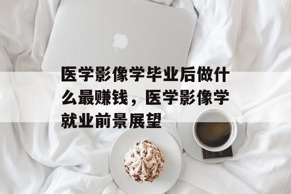 医学影像学毕业后做什么最赚钱,医学影像学就业前景展望 医学影像学毕业后做什么最赚钱,医学影像学就业前景展望