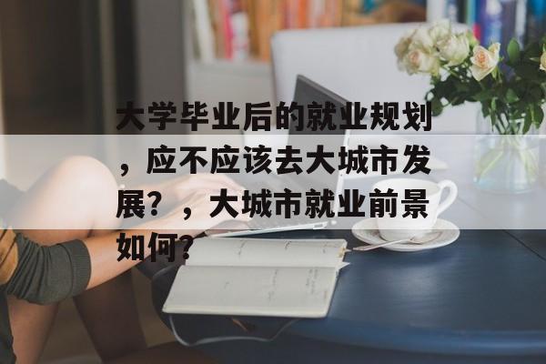大学毕业后的就业规划，应不应该去大城市发展？，大城市就业前景如何？