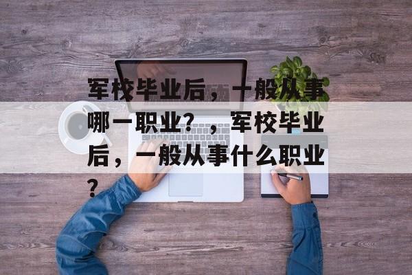 军校毕业后,一般从事哪一职业?,军校毕业后,一般从事什么职业? 军校毕业后,一般从事哪一职业?,军校毕业后,一般从事什么职业?